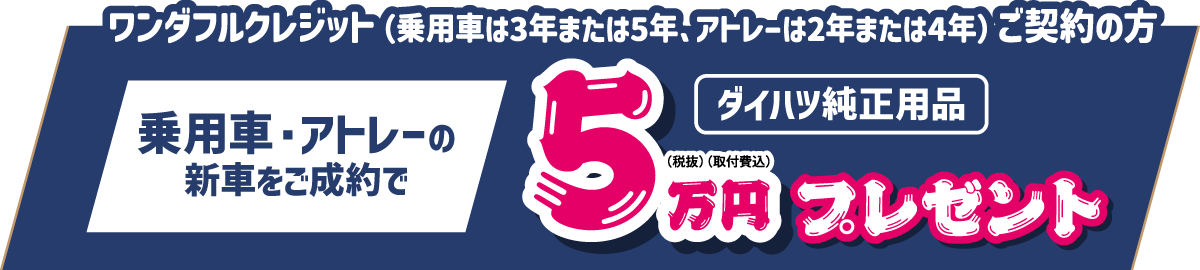 ワンダフルクレジット(乗用車は3年または5年、アトレーは2年または4年)ご契約の方、乗用車・アトレーの新車ご成約で、ダイハツ純正用品5万円(税抜・取付費込) プレゼント!